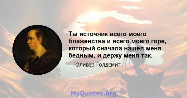 Ты источник всего моего блаженства и всего моего горе, который сначала нашел меня бедным, и держу меня так.