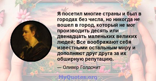 Я посетил многие страны и был в городах без числа, но никогда не вошел в город, который не мог производить десять или двенадцать маленьких великих людей; Все воображают себя известными остальным миру и дополняют друг