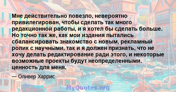 Мне действительно повезло, невероятно привилегирован, чтобы сделать так много редакционной работы, и я хотел бы сделать больше. Но точно так же, как мои издания пытались сбалансировать знакомство с новым, рекламный