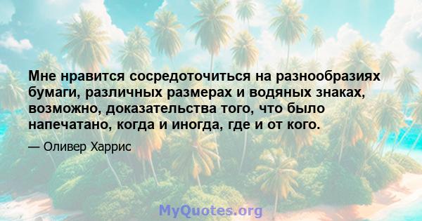 Мне нравится сосредоточиться на разнообразиях бумаги, различных размерах и водяных знаках, возможно, доказательства того, что было напечатано, когда и иногда, где и от кого.