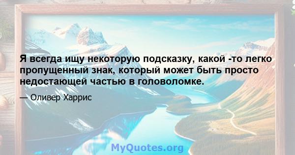 Я всегда ищу некоторую подсказку, какой -то легко пропущенный знак, который может быть просто недостающей частью в головоломке.