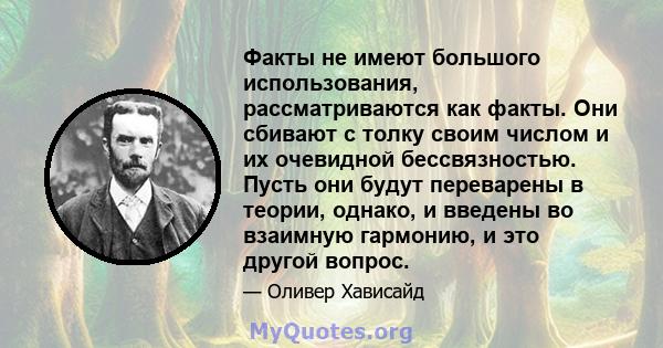 Факты не имеют большого использования, рассматриваются как факты. Они сбивают с толку своим числом и их очевидной бессвязностью. Пусть они будут переварены в теории, однако, и введены во взаимную гармонию, и это другой