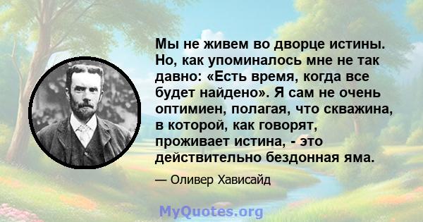 Мы не живем во дворце истины. Но, как упоминалось мне не так давно: «Есть время, когда все будет найдено». Я сам не очень оптимиен, полагая, что скважина, в которой, как говорят, проживает истина, - это действительно