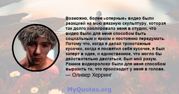 Возможно, более «оперные» видео были реакцией на мою вязаную скульптуру, которая так долго изолировала меня в студии, что видео были для меня способом быть социальным и ярким и постоянно передумать. Потому что, когда я