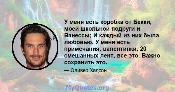 У меня есть коробка от Бекки, моей школьной подруги и Ванессы; И каждый из них была любовью. У меня есть примечания, валентинки, 20 смешанных лент, все это. Важно сохранить это.