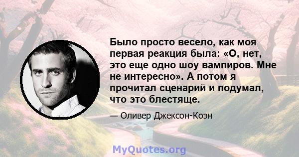 Было просто весело, как моя первая реакция была: «О, нет, это еще одно шоу вампиров. Мне не интересно». А потом я прочитал сценарий и подумал, что это блестяще.