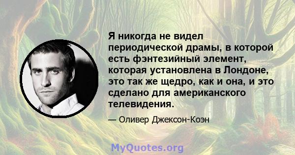 Я никогда не видел периодической драмы, в которой есть фэнтезийный элемент, которая установлена ​​в Лондоне, это так же щедро, как и она, и это сделано для американского телевидения.