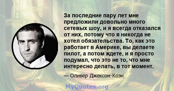 За последние пару лет мне предложили довольно много сетевых шоу, и я всегда отказался от них, потому что я никогда не хотел обязательства. То, как это работает в Америке, вы делаете пилот, а потом ждете, и я просто