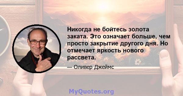 Никогда не бойтесь золота заката. Это означает больше, чем просто закрытие другого дня. Но отмечает яркость нового рассвета.