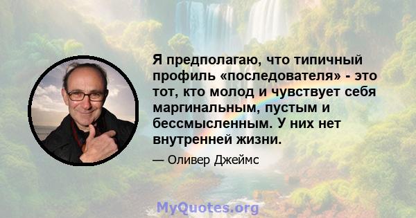 Я предполагаю, что типичный профиль «последователя» - это тот, кто молод и чувствует себя маргинальным, пустым и бессмысленным. У них нет внутренней жизни.