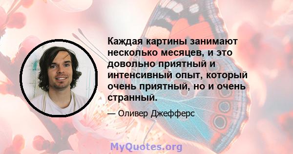 Каждая картины занимают несколько месяцев, и это довольно приятный и интенсивный опыт, который очень приятный, но и очень странный.