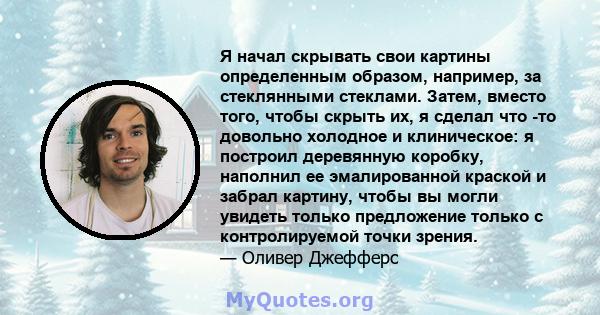 Я начал скрывать свои картины определенным образом, например, за стеклянными стеклами. Затем, вместо того, чтобы скрыть их, я сделал что -то довольно холодное и клиническое: я построил деревянную коробку, наполнил ее