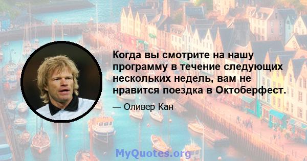 Когда вы смотрите на нашу программу в течение следующих нескольких недель, вам не нравится поездка в Октоберфест.