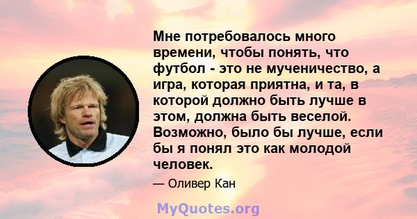 Мне потребовалось много времени, чтобы понять, что футбол - это не мученичество, а игра, которая приятна, и та, в которой должно быть лучше в этом, должна быть веселой. Возможно, было бы лучше, если бы я понял это как