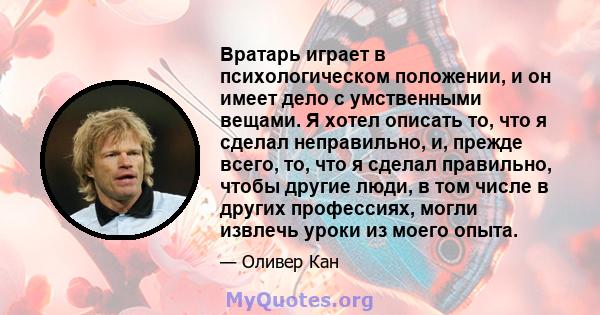 Вратарь играет в психологическом положении, и он имеет дело с умственными вещами. Я хотел описать то, что я сделал неправильно, и, прежде всего, то, что я сделал правильно, чтобы другие люди, в том числе в других