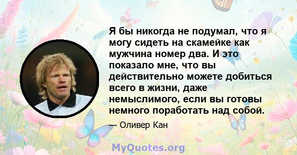 Я бы никогда не подумал, что я могу сидеть на скамейке как мужчина номер два. И это показало мне, что вы действительно можете добиться всего в жизни, даже немыслимого, если вы готовы немного поработать над собой.