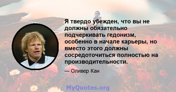 Я твердо убежден, что вы не должны обязательно подчеркивать гедонизм, особенно в начале карьеры, но вместо этого должны сосредоточиться полностью на производительности.