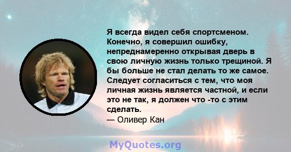 Я всегда видел себя спортсменом. Конечно, я совершил ошибку, непреднамеренно открывая дверь в свою личную жизнь только трещиной. Я бы больше не стал делать то же самое. Следует согласиться с тем, что моя личная жизнь