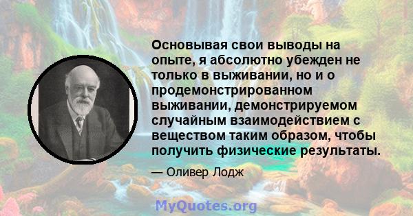 Основывая свои выводы на опыте, я абсолютно убежден не только в выживании, но и о продемонстрированном выживании, демонстрируемом случайным взаимодействием с веществом таким образом, чтобы получить физические результаты.