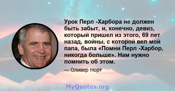 Урок Перл -Харбора не должен быть забыт, и, конечно, девиз, который пришел из этого, 69 лет назад, войны, с которой вел мой папа, была «Помни Перл -Харбор, никогда больше». Нам нужно помнить об этом.