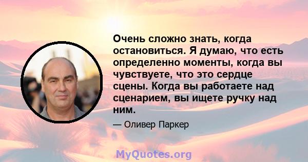 Очень сложно знать, когда остановиться. Я думаю, что есть определенно моменты, когда вы чувствуете, что это сердце сцены. Когда вы работаете над сценарием, вы ищете ручку над ним.