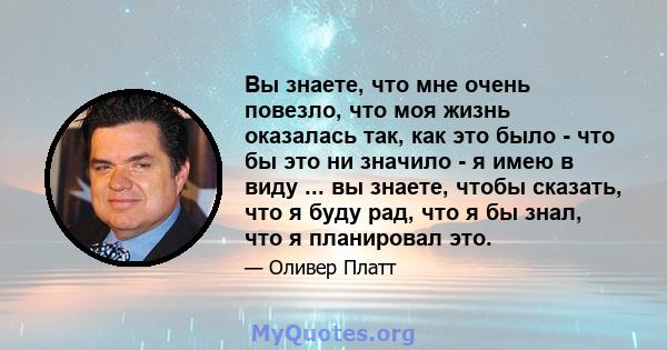 Вы знаете, что мне очень повезло, что моя жизнь оказалась так, как это было - что бы это ни значило - я имею в виду ... вы знаете, чтобы сказать, что я буду рад, что я бы знал, что я планировал это.