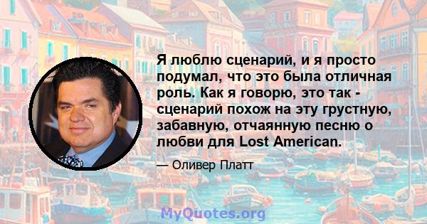 Я люблю сценарий, и я просто подумал, что это была отличная роль. Как я говорю, это так - сценарий похож на эту грустную, забавную, отчаянную песню о любви для Lost American.