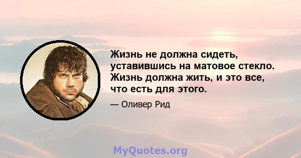 Жизнь не должна сидеть, уставившись на матовое стекло. Жизнь должна жить, и это все, что есть для этого.