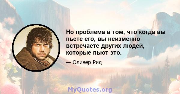 Но проблема в том, что когда вы пьете его, вы неизменно встречаете других людей, которые пьют это.