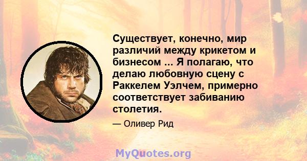 Существует, конечно, мир различий между крикетом и бизнесом ... Я полагаю, что делаю любовную сцену с Раккелем Уэлчем, примерно соответствует забиванию столетия.