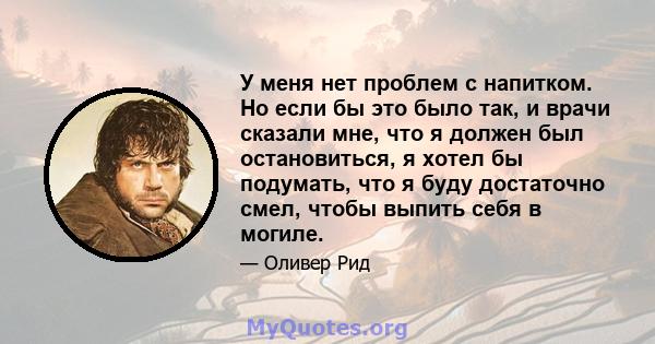 У меня нет проблем с напитком. Но если бы это было так, и врачи сказали мне, что я должен был остановиться, я хотел бы подумать, что я буду достаточно смел, чтобы выпить себя в могиле.