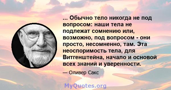 ... Обычно тело никогда не под вопросом: наши тела не подлежат сомнению или, возможно, под вопросом - они просто, несомненно, там. Эта неоспоримость тела, для Витгенштейна, начало и основой всех знаний и уверенности.