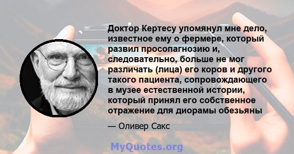 Доктор Кертесу упомянул мне дело, известное ему о фермере, который развил просопагнозию и, следовательно, больше не мог различать (лица) его коров и другого такого пациента, сопровождающего в музее естественной истории, 