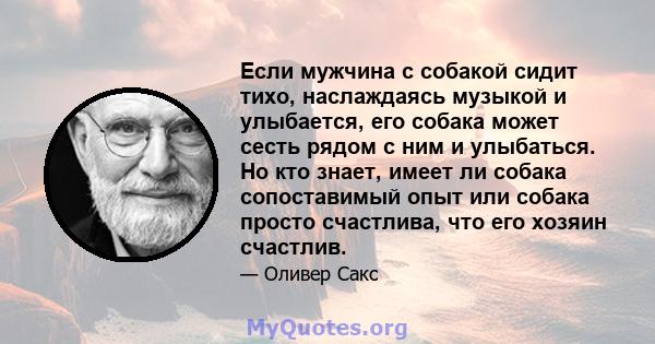 Если мужчина с собакой сидит тихо, наслаждаясь музыкой и улыбается, его собака может сесть рядом с ним и улыбаться. Но кто знает, имеет ли собака сопоставимый опыт или собака просто счастлива, что его хозяин счастлив.