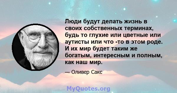 Люди будут делать жизнь в своих собственных терминах, будь то глухие или цветные или аутисты или что -то в этом роде. И их мир будет таким же богатым, интересным и полным, как наш мир.