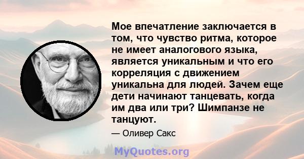 Мое впечатление заключается в том, что чувство ритма, которое не имеет аналогового языка, является уникальным и что его корреляция с движением уникальна для людей. Зачем еще дети начинают танцевать, когда им два или