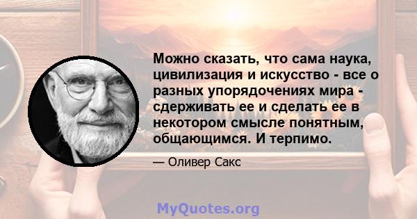 Можно сказать, что сама наука, цивилизация и искусство - все о разных упорядочениях мира - сдерживать ее и сделать ее в некотором смысле понятным, общающимся. И терпимо.