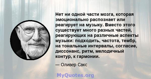 Нет ни одной части мозга, которая эмоционально распознает или реагирует на музыку. Вместо этого существует много разных частей, реагирующих на различные аспекты музыки: подходить, частота, тембр, на тональные интервалы, 