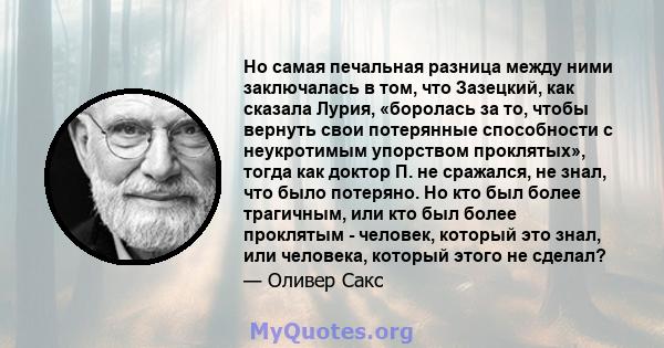 Но самая печальная разница между ними заключалась в том, что Зазецкий, как сказала Лурия, «боролась за то, чтобы вернуть свои потерянные способности с неукротимым упорством проклятых», тогда как доктор П. не сражался,