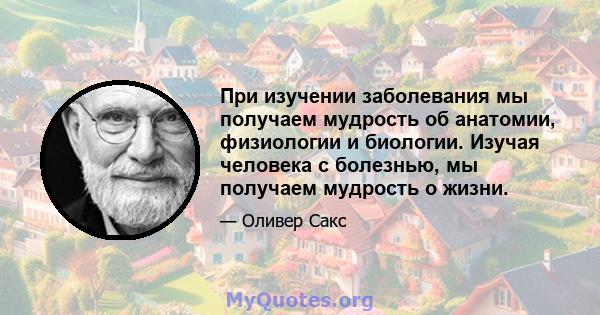 При изучении заболевания мы получаем мудрость об анатомии, физиологии и биологии. Изучая человека с болезнью, мы получаем мудрость о жизни.