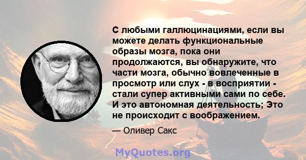 С любыми галлюцинациями, если вы можете делать функциональные образы мозга, пока они продолжаются, вы обнаружите, что части мозга, обычно вовлеченные в просмотр или слух - в восприятии - стали супер активными сами по