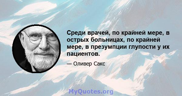 Среди врачей, по крайней мере, в острых больницах, по крайней мере, в презумпции глупости у их пациентов.