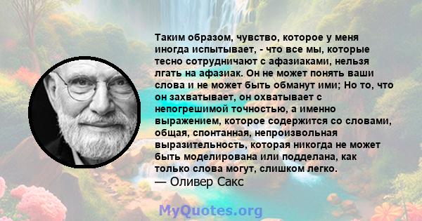 Таким образом, чувство, которое у меня иногда испытывает, - что все мы, которые тесно сотрудничают с афазиаками, нельзя лгать на афазиак. Он не может понять ваши слова и не может быть обманут ими; Но то, что он