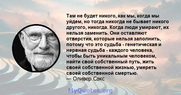 Там не будет никого, как мы, когда мы уйдем, но тогда никогда не бывает никого другого, никогда. Когда люди умирают, их нельзя заменить. Они оставляют отверстия, которые нельзя заполнить, потому что это судьба -