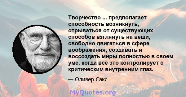 Творчество ... предполагает способность возникнуть, отрываться от существующих способов взглянуть на вещи, свободно двигаться в сфере воображения, создавать и воссоздать миры полностью в своем уме, когда все это