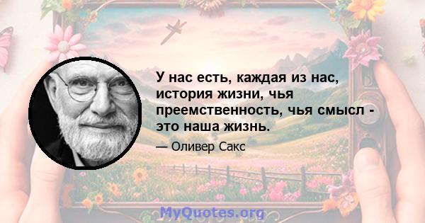 У нас есть, каждая из нас, история жизни, чья преемственность, чья смысл - это наша жизнь.