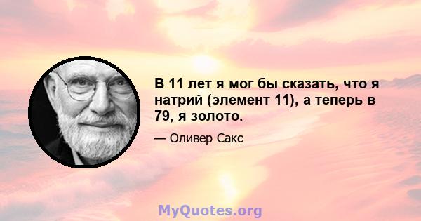 В 11 лет я мог бы сказать, что я натрий (элемент 11), а теперь в 79, я золото.