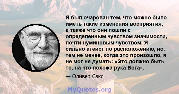 Я был очарован тем, что можно было иметь такие изменения восприятия, а также что они пошли с определенным чувством значимости, почти нуминовым чувством. Я сильно атеист по расположению, но, тем не менее, когда это