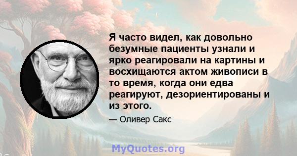 Я часто видел, как довольно безумные пациенты узнали и ярко реагировали на картины и восхищаются актом живописи в то время, когда они едва реагируют, дезориентированы и из этого.