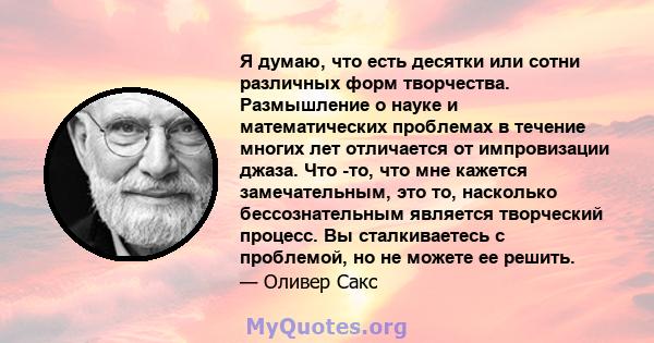 Я думаю, что есть десятки или сотни различных форм творчества. Размышление о науке и математических проблемах в течение многих лет отличается от импровизации джаза. Что -то, что мне кажется замечательным, это то,